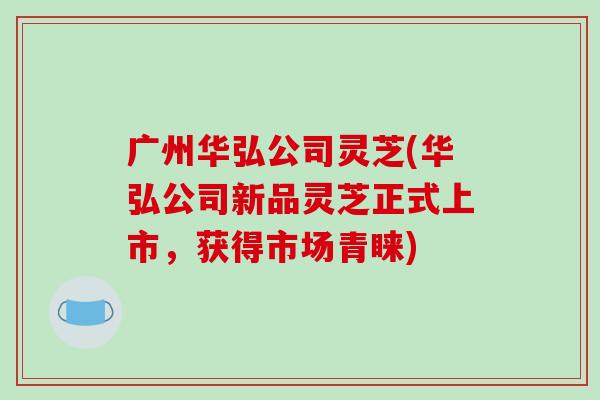 广州华弘公司灵芝(华弘公司新品灵芝正式上市,获得市场青睐)