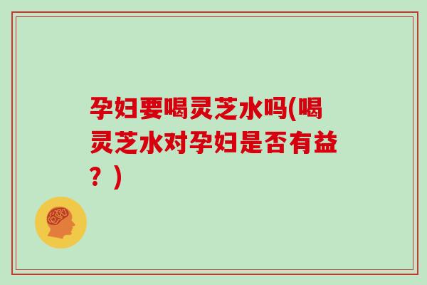 孕妇要喝灵芝水吗(喝灵芝水对孕妇是否有益?)