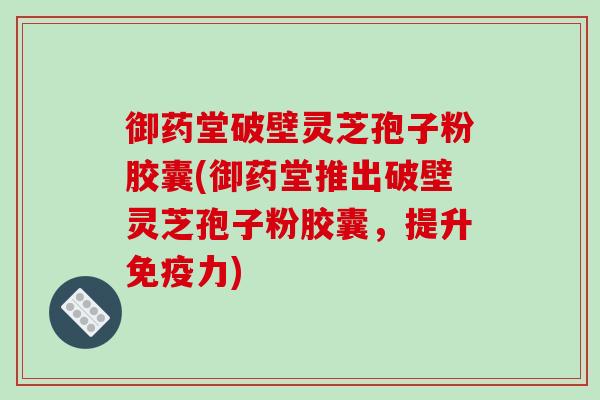 御药堂破壁灵芝孢子粉胶囊(御药堂推出破壁灵芝孢子粉胶囊,提升免疫力)