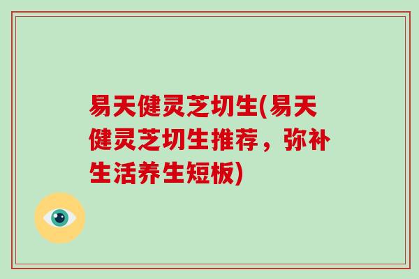 易天健灵芝切生(易天健灵芝切生推荐,弥补生活养生短板)