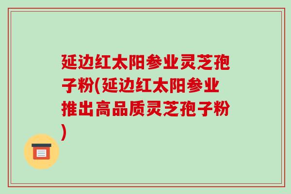 延边红太阳参业灵芝孢子粉(延边红太阳参业推出高品质灵芝孢子粉)