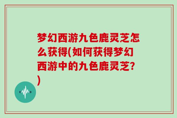 梦幻西游九色鹿灵芝怎么获得(如何获得梦幻西游中的九色鹿灵芝？)