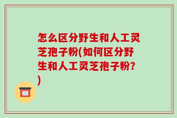 怎么区分野生和人工灵芝孢子粉(如何区分野生和人工灵芝孢子粉?)