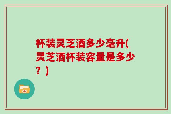 杯装灵芝酒多少毫升(灵芝酒杯装容量是多少？)
