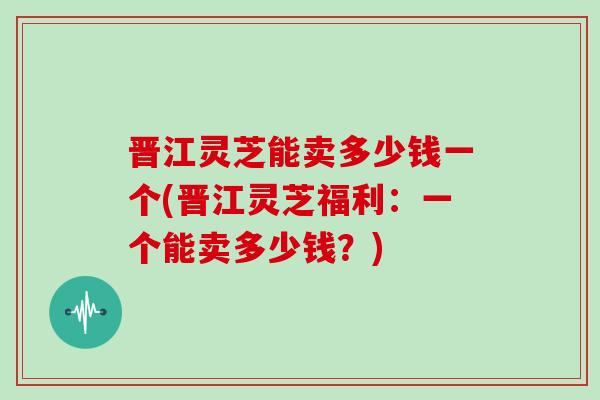 晋江灵芝能卖多少钱一个(晋江灵芝福利:一个能卖多少钱?)