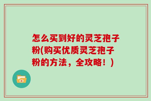 怎么买到好的灵芝孢子粉(购买优质灵芝孢子粉的方法，全攻略！)