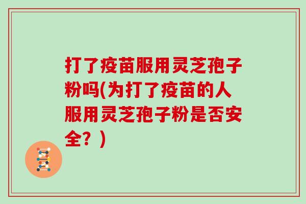 打了疫苗服用灵芝孢子粉吗(为打了疫苗的人服用灵芝孢子粉是否安全?)