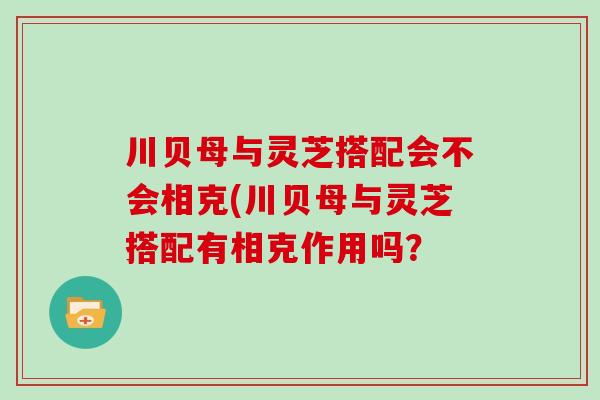 川贝母与灵芝搭配会不会相克(川贝母与灵芝搭配有相克作用吗？