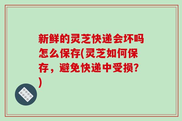 新鲜的灵芝快递会坏吗怎么保存(灵芝如何保存，避免快递中受损？)