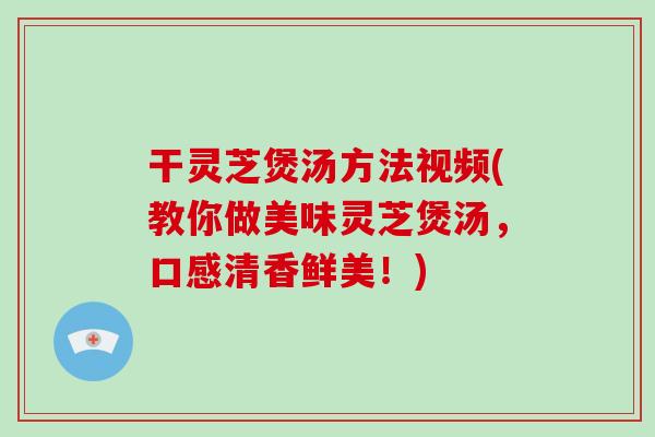 干灵芝煲汤方法视频(教你做美味灵芝煲汤，口感清香鲜美！)