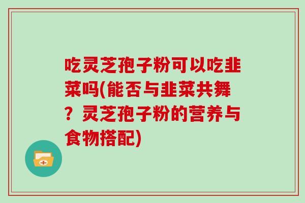 吃灵芝孢子粉可以吃韭菜吗(能否与韭菜共舞?灵芝孢子粉的营养与食物搭配)