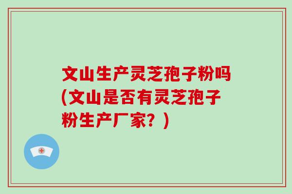 文山生产灵芝孢子粉吗(文山是否有灵芝孢子粉生产厂家?)