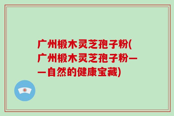 广州椴木灵芝孢子粉(广州椴木灵芝孢子粉——自然的健康宝藏)