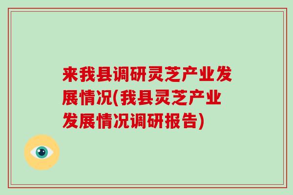 来我县调研灵芝产业发展情况(我县灵芝产业发展情况调研报告)