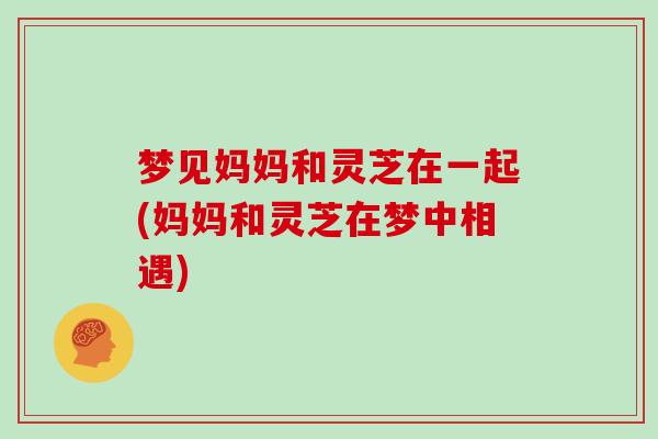 梦见妈妈和灵芝在一起(妈妈和灵芝在梦中相遇)
