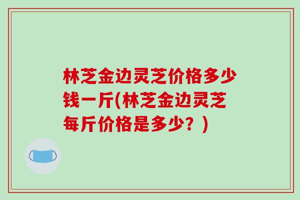 林芝金边灵芝价格多少钱一斤(林芝金边灵芝每斤价格是多少?)