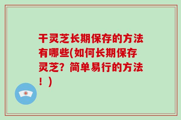 干灵芝长期保存的方法有哪些(如何长期保存灵芝?简单易行的方法!)