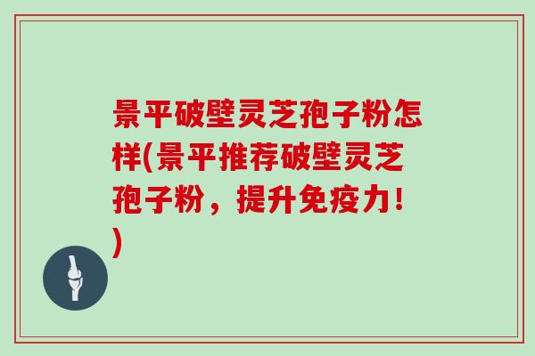 景平破壁灵芝孢子粉怎样(景平推荐破壁灵芝孢子粉,提升免疫力!)