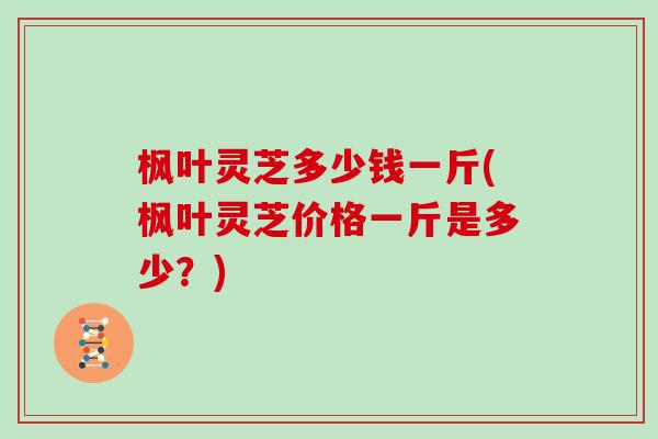 枫叶灵芝多少钱一斤(枫叶灵芝价格一斤是多少？)
