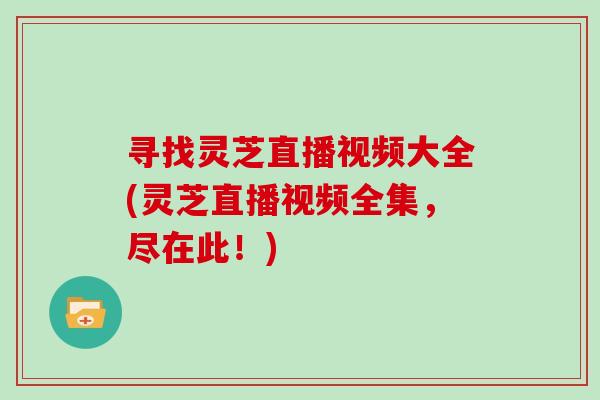 寻找灵芝直播视频大全(灵芝直播视频全集,尽在此!)