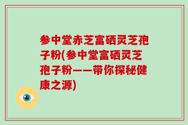 参中堂赤芝富硒灵芝孢子粉(参中堂富硒灵芝孢子粉——带你探秘健康之源)