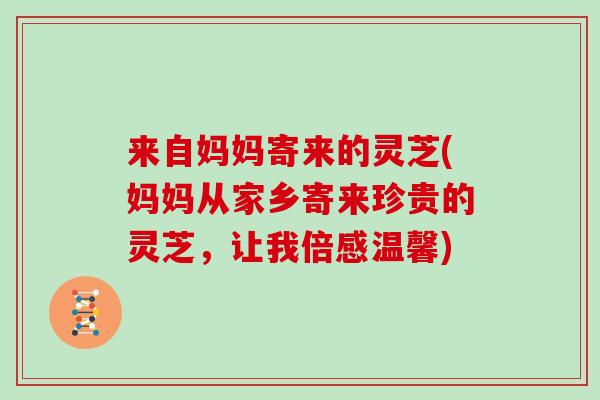 来自妈妈寄来的灵芝(妈妈从家乡寄来珍贵的灵芝,让我倍感温馨)