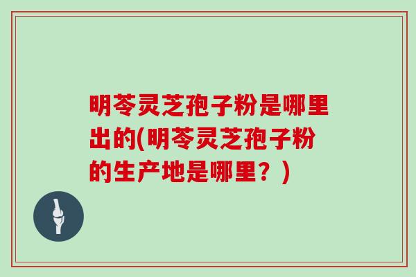 明苓灵芝孢子粉是哪里出的(明苓灵芝孢子粉的生产地是哪里?)