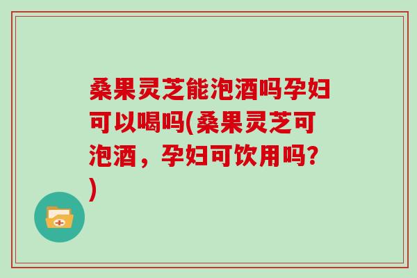 桑果灵芝能泡酒吗孕妇可以喝吗(桑果灵芝可泡酒，孕妇可饮用吗？)