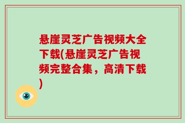 悬崖灵芝广告视频大全下载(悬崖灵芝广告视频完整合集,高清下载)