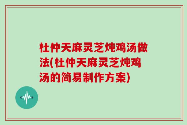 杜仲天麻灵芝炖鸡汤做法(杜仲天麻灵芝炖鸡汤的简易制作方案)
