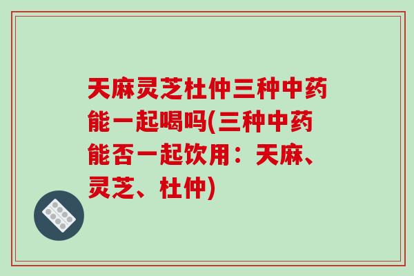 天麻灵芝杜仲三种中药能一起喝吗(三种中药能否一起饮用:天麻、灵芝、杜仲)