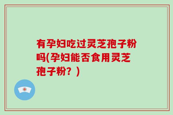 有孕妇吃过灵芝孢子粉吗(孕妇能否食用灵芝孢子粉?)