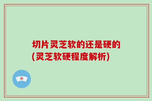 切片灵芝软的还是硬的(灵芝软硬程度解析)