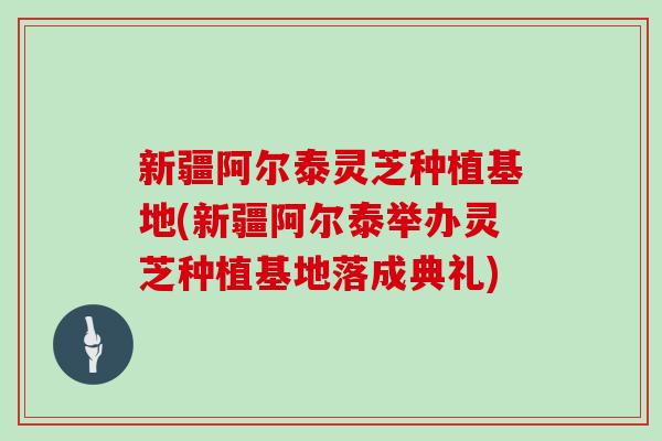 新疆阿尔泰灵芝种植基地(新疆阿尔泰举办灵芝种植基地落成典礼)