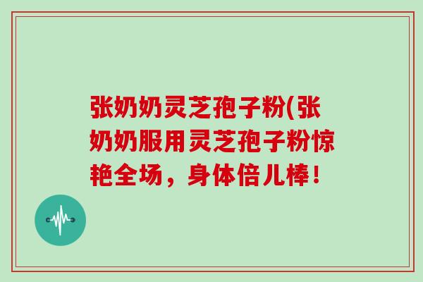 张奶奶灵芝孢子粉(张奶奶服用灵芝孢子粉惊艳全场,身体倍儿棒!