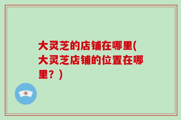 大灵芝的店铺在哪里(大灵芝店铺的位置在哪里?)