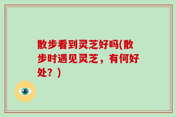 散步看到灵芝好吗(散步时遇见灵芝,有何好处?)