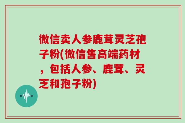 微信卖人参鹿茸灵芝孢子粉(微信售高端药材,包括人参、鹿茸、灵芝和孢子粉)