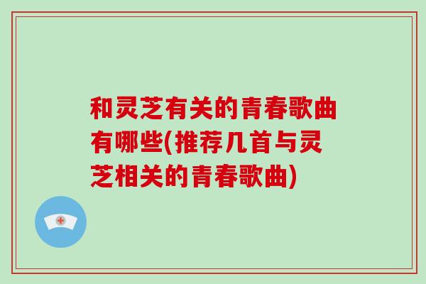 和灵芝有关的青春歌曲有哪些(推荐几首与灵芝相关的青春歌曲)