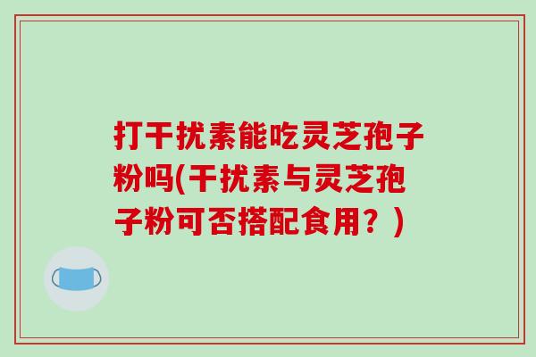 打干扰素能吃灵芝孢子粉吗(干扰素与灵芝孢子粉可否搭配食用?)