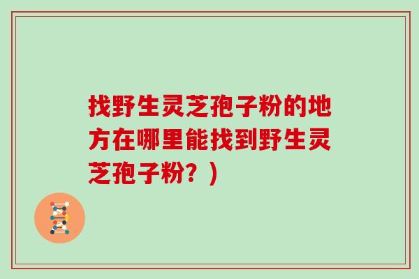 找野生灵芝孢子粉的地方在哪里能找到野生灵芝孢子粉？)