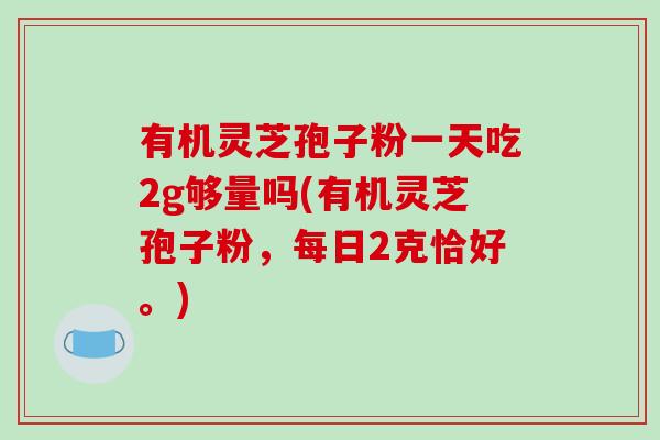 有机灵芝孢子粉一天吃2g够量吗(有机灵芝孢子粉,每日2克恰好。)