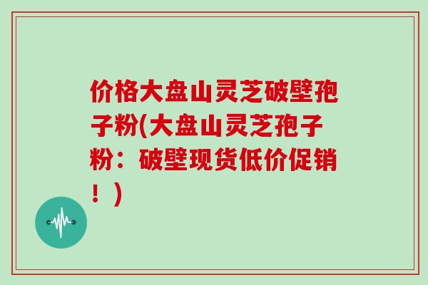 价格大盘山灵芝破壁孢子粉(大盘山灵芝孢子粉:破壁现货低价促销!)