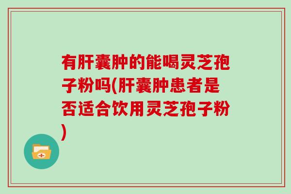有肝囊肿的能喝灵芝孢子粉吗(肝囊肿患者是否适合饮用灵芝孢子粉)
