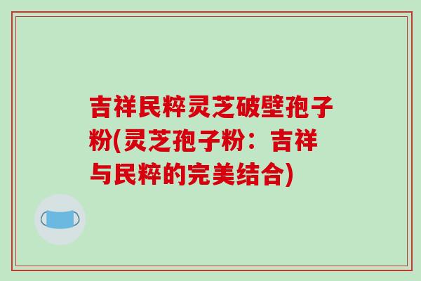 吉祥民粹灵芝破壁孢子粉(灵芝孢子粉:吉祥与民粹的完美结合)
