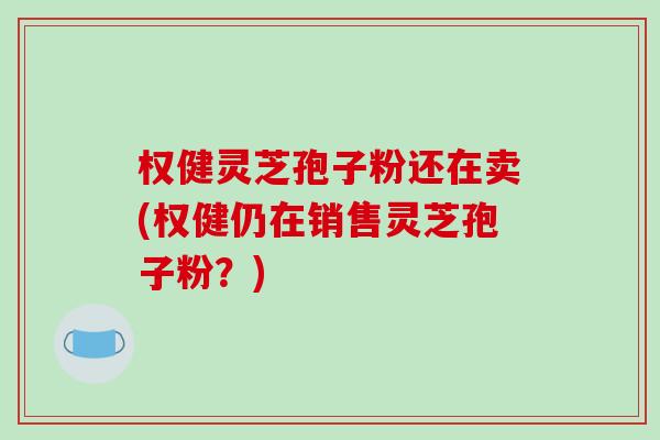 权健灵芝孢子粉还在卖(权健仍在销售灵芝孢子粉?)