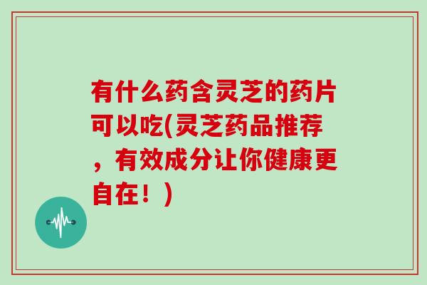 有什么药含灵芝的药片可以吃(灵芝药品推荐,有效成分让你健康更自在!)