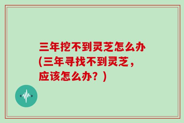 三年挖不到灵芝怎么办(三年寻找不到灵芝，应该怎么办？)