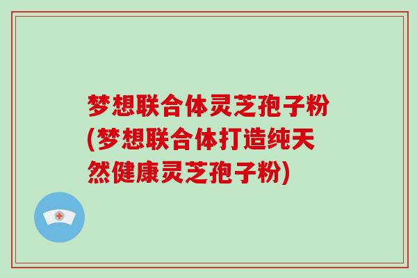 梦想联合体灵芝孢子粉(梦想联合体打造纯天然健康灵芝孢子粉)