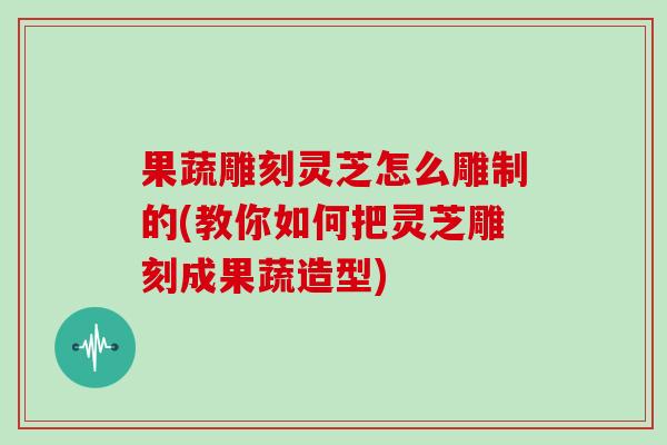 果蔬雕刻灵芝怎么雕制的(教你如何把灵芝雕刻成果蔬造型)